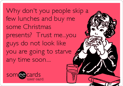 Why don't you people skip afew lunches and buy mesome Christmaspresents?  Trust me...youguys do not look likeyou are going to starveany time soon....