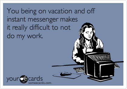 You being on vacation and off instant messenger makes
it really difficult to not
do my work.