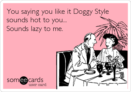 You saying you like it Doggy Style
sounds hot to you...
Sounds lazy to me.