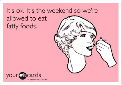 It's ok. It's the weekend so we're allowed to eat
fatty foods.