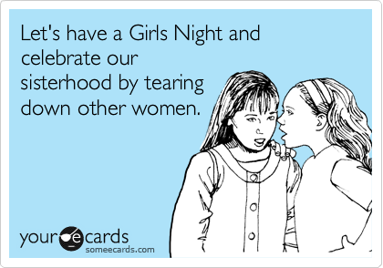 Let's have a Girls Night and celebrate our
sisterhood by tearing
down other women.