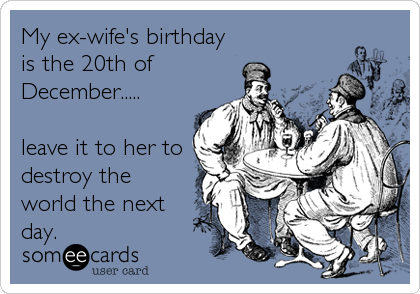My ex-wife's birthday
is the 20th of
December.....

leave it to her to
destroy the
world the next
day.
