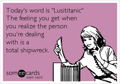 Today's word is "Lusititanic"
The feeling you get when
you realize the person
you're dealing
with is a 
total shipwreck.