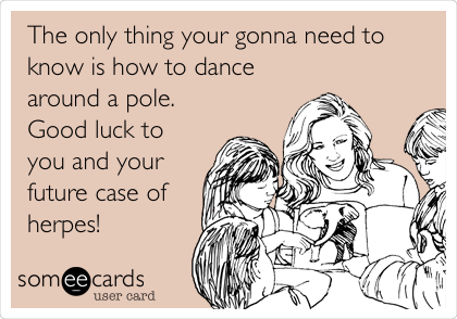  The only thing your gonna need to
know is how to dance
around a pole.
Good luck to
you and your
future case of
herpes!