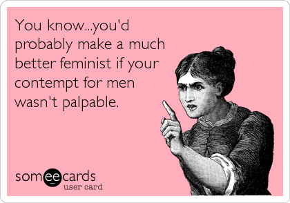 You know...you'd
probably make a much
better feminist if your 
contempt for men
wasn't palpable.