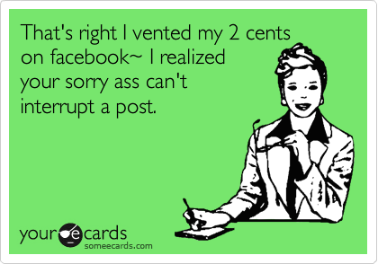 That's right I vented my 2 cents
on facebook~ I realized
your sorry ass can't 
interrupt a post.