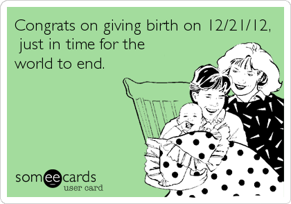 Congrats on giving birth on 12/21/12,
 just in time for the
world to end.