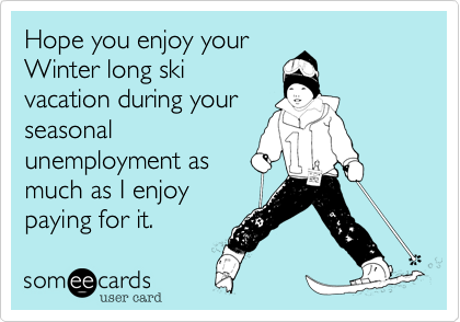 Hope you enjoy your
Winter long ski
vacation during your
seasonal 
unemployment as
much as I enjoy 
paying for it.