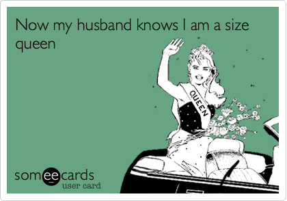 Now my husband knows I am a sizw queen