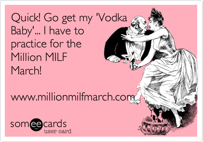 Quick! Go get my 'Vodka
Baby'... I have to
practice for the
Million MILF
March! 

www.millionmilfmarch.com 