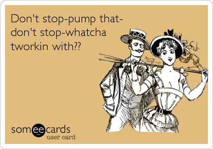 Don't stop-pump that-
don't stop-whatcha 
tworkin with??