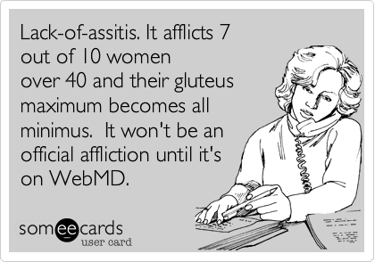Lack-of-assitis. It afflicts 7 
out of 10 women
over 40 and their gluteus
maximum becomes all
minimus.  It won't be an
official affliction until it's
on WebMD.