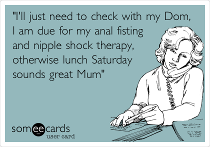 "I'll just need to check with my Dom,
I am due for my anal fisting
and nipple shock therapy,
otherwise lunch Saturday
sounds great Mum"