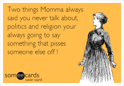 Two things Momma always
said you never talk about,
politics and religion your
always going to say
something that pisses
someone else off !