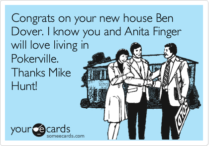 Congrats on your new house Ben Dover. I know you and Anita Finger will love living in
Pokerville.
Thanks Mike
Hunt! 