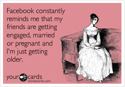Facebook constantly
reminds me that my
friends are getting
engaged, married
or pregnant.