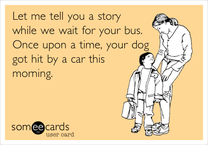 Let me tell you a story
while we wait for your bus.  
Once upon a time, your dog
got hit by a car this
morning. 