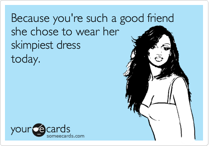 Because you're such a good friend she chose to wear her 
skimpiest dress
today.