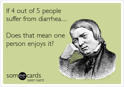 If 4 out of 5 people
suffer from diarrhea.....

Does that mean one
person enjoys it?