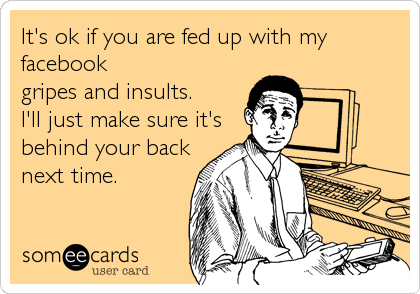 It's ok if you are fed up with my facebookgripes and insults.I'll just make sure it'sbehind your backnext time. 