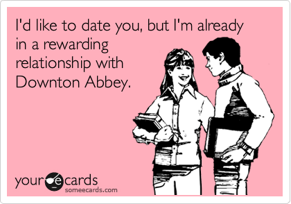 I'd like to date you, but I'm already in a rewarding
relationship with
Downton Abbey.