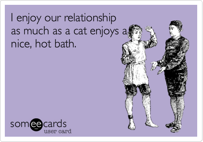 I enjoy our relationship
as much as a cat enjoys a
nice%2C hot bath.