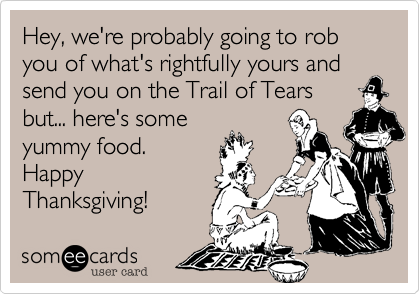 Hey%2C we're probably going to rob you of what's rightfully yours and send you on the Trail of Tears
but... here's some
yummy food. 
Happy
Thanksgiving! 