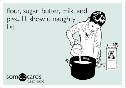 flour%2C sugar%2C butter%2C milk%2C and
piss....I'll show u naughty
list
