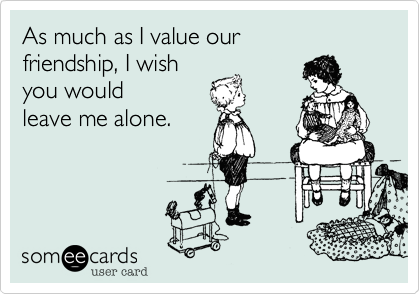 As much as I value our 
friendship, I wish
you would 
leave me alone. 