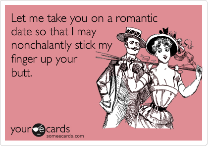 Let me take you on a romantic 
date so that I may
nonchalantly stick my
finger up your
butt.