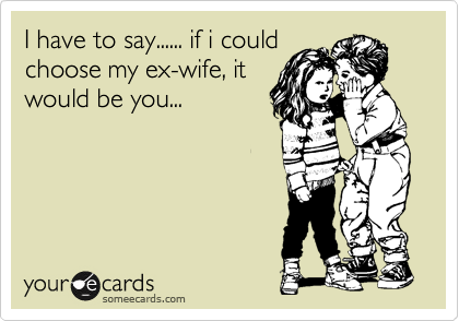 I have to say...... if i could
choose my ex-wife, it
would be you...