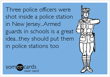Three police officers were
shot inside a police station
in New Jersey...Armed
guards in schools is a great  
idea...they should put them
in police stations too