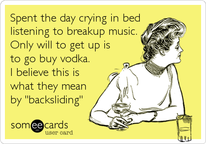 Spent the day crying in bed
listening to breakup music.
Only will to get up is
to go buy vodka.
I believe this is
what they mean
by "backsliding"