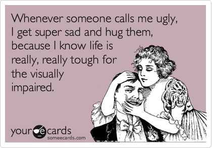 Whenever someone calls me ugly,  I get super sad and hug them, because I know life is
really, really tough for
the visually
impaired.