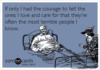 If only I had the courage to tell the
ones I love and care for that they're
often the most terrible people I
know.
