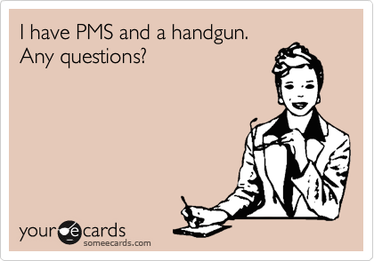 I have PMS and a handgun.
Any questions?