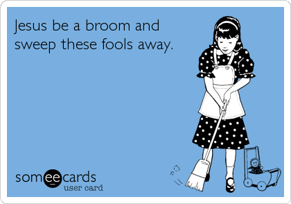 Jesus be a broom and
sweep these fools away.