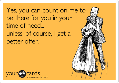 Yes, you can count on me to
be there for you in your
time of need...
unless, of course, I get a 
better offer.