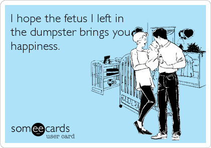 I hope the fetus I left in
the dumpster brings you
happiness.