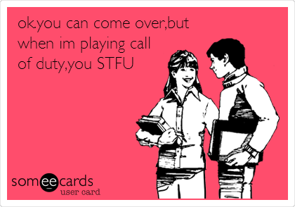ok.you can come over,but
when im playing call
of duty,you STFU