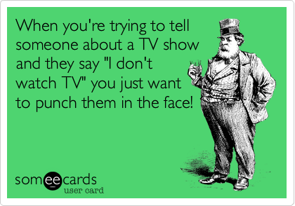 When you're trying to tell
someone about a TV show
and they say "I don't
watch TV" you just want
to punch them in the face!