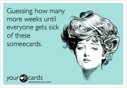 Guessing how many
more weeks until
everyone gets sick
of these
someecards.