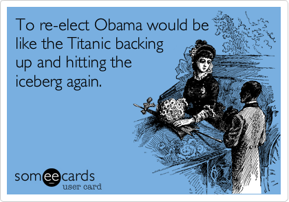 To re-elect Obama would be
like the Titanic backing
up and hitting the
iceberg again.