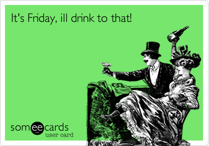 It's Friday, ill drink to that!