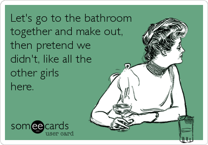 Let's go to the bathroom
together and make out,
then pretend we
didn't, like all the
other girls
here.