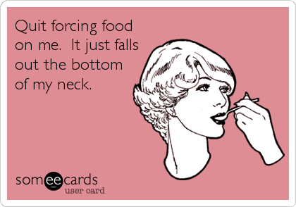 Quit forcing food
on me.  It just falls
out the bottom
of my neck.