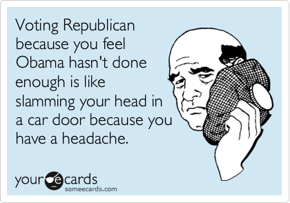 Voting Republican
because you feel
Obama hasn't done
enough is like
slamming your head in
a car door because you
have a headache. 