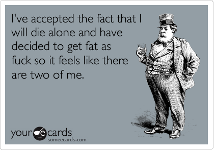 I've accepted the fact that I
will die alone and have
decided to get fat as
fuck so it feels like there
are two of me.