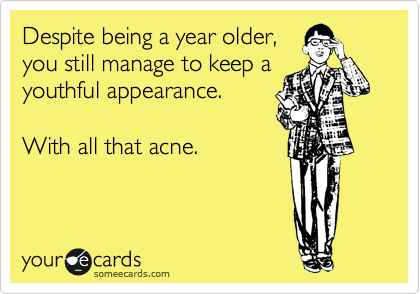 Despite being a year older, 
you still manage to keep a
youthful appearance.

With all that acne.