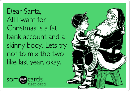 Dear Santa, All I want forChristmas is a fatbank account and askinny body. Lets trynot to mix the twolike last year, okay. 